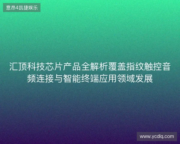 汇顶科技芯片产品全解析覆盖指纹触控音频连接与智能终端应用领域发展