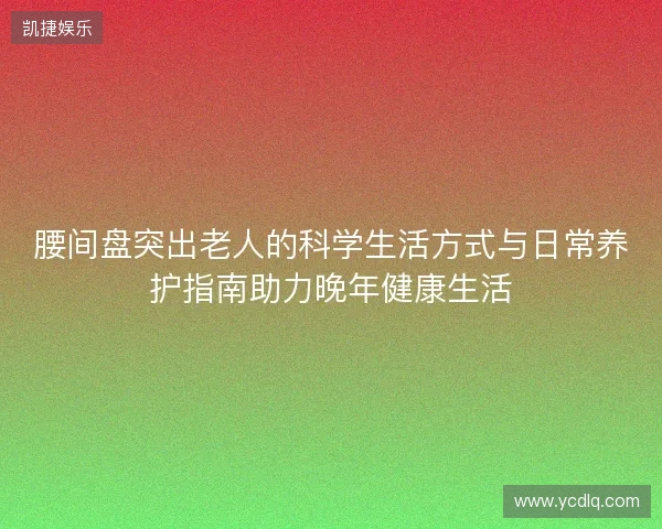 腰间盘突出老人的科学生活方式与日常养护指南助力晚年健康生活