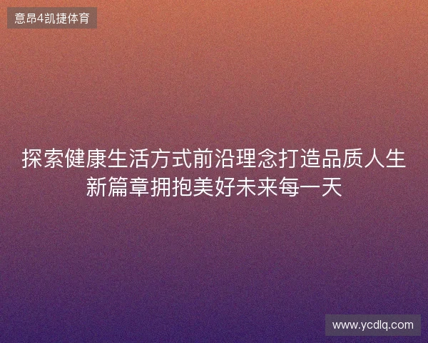 探索健康生活方式前沿理念打造品质人生新篇章拥抱美好未来每一天